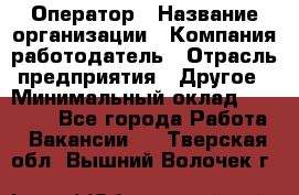 Оператор › Название организации ­ Компания-работодатель › Отрасль предприятия ­ Другое › Минимальный оклад ­ 25 000 - Все города Работа » Вакансии   . Тверская обл.,Вышний Волочек г.